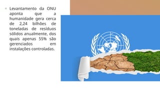 + Levantamento da ONU
aponta que a
humanidade gera cerca
de 2,24 bilhões de
toneladas de resíduos
sólidos anualmente, dos
quais apenas 55% são
gerenciados em
instalações controladas.
 