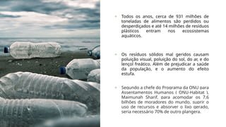 + Todos os anos, cerca de 931 milhões de
toneladas de alimentos são perdidos ou
desperdiçados e até 14 milhões de resíduos
plásticos entram nos ecossistemas
aquáticos.
+ Os resíduos sólidos mal geridos causam
poluição visual, poluição do sol, do ar, e do
lençol freático. Além de prejudicar a saúde
da população, e o aumento do efeito
estufa.
+ Segundo a chefe do Programa da ONU para
Assentamentos Humanos ( ONU-Habitat ),
Maimunah Sharif, para acomodar os 7,6
bilhões de moradores do mundo, suprir o
uso de recursos e absorver o lixo gerado,
seria necessário 70% de outro plangera.
 