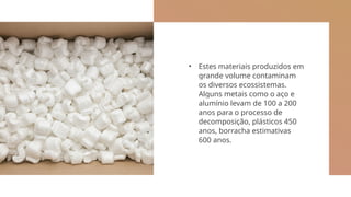 • Estes materiais produzidos em
grande volume contaminam
os diversos ecossistemas.
Alguns metais como o aço e
alumínio levam de 100 a 200
anos para o processo de
decomposição, plásticos 450
anos, borracha estimativas
600 anos.
 