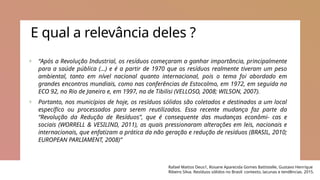 E qual a relevância deles ?
+ “Após a Revolução Industrial, os resíduos começaram a ganhar importância, principalmente
para a saúde pública (…) e é a partir de 1970 que os resíduos realmente tiveram um peso
ambiental, tanto em nível nacional quanto internacional, pois o tema foi abordado em
grandes encontros mundiais, como nas conferências de Estocolmo, em 1972, em seguida na
ECO 92, no Rio de Janeiro e, em 1997, na de Tibilisi (VELLOSO, 2008; WILSON, 2007).
+ Portanto, nos municípios de hoje, os resíduos sólidos são coletados e destinados a um local
específico ou processados para serem reutilizados. Essa recente mudança faz parte da
“Revolução da Redução de Resíduos”, que é consequente das mudanças econômi‐ cas e
sociais (WORRELL & VESILIND, 2011), as quais pressionaram alterações em leis, nacionais e
internacionais, que enfatizam a prática da não geração e redução de resíduos (BRASIL, 2010;
EUROPEAN PARLIAMENT, 2008)”
Rafael Mattos Deus1, Rosane Aparecida Gomes Battistelle, Gustavo Henrique
Ribeiro Silva. Resíduos sólidos no Brasil: contexto, lacunas e tendências. 2015.
 