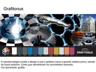 Grafitonus 
A nanotecnologia invade o design e traz o grafeno como a grande matéria prima, estrela 
do futuro próximo. Cores que sensibilizam os concretistas racionais. 
Cor dominante: grafite. 
 