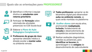  Identificar e informar à equipe
diretiva os estudantes com
retorno prioritário
 Participar de formação sobre
retomada das atividades
presenciais no COE-Escola local
 Elaborar o Plano de Ação
Pedagógica Complementar
 Professores do grupo de risco:
apresentar atestado médico à
direção escolar a manter aulas
no ambiente remoto
Quais são as orientações para PROFESSORES?
 Todos professores: apropriar-se do
letramento digital para desenvolver
aulas no ambiente remoto, as
quais serão mantidas via plataforma
 Acolher alunos com escuta ativa,
promovendo readaptação,
inclusão, fortalecimento de
vínculos e desenvolvimento de
competências socioemocionais
 Realizar avaliações diagnósticas,
remotas ou presenciais, para
identificar as lacunas de
aprendizagem e os estágios de
desenvolvimento de cada estudante
 