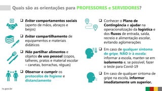 Quais são as orientações para PROFESSORES e SERVIDORES?
 Evitar comportamentos sociais
(aperto de mãos, abraços e
beijos)
 Evitar compartilhamento de
equipamentos e materiais
didáticos
 Não partilhar alimentos e
objetos de uso pessoal (copos,
talheres, pratos e material escolar
– canetas, borrachas, réguas)
 Observar e cumprir os
protocolos de higiene e
distanciamento
 Conhecer o Plano de
Contingência e ajudar na
operacionalização da logística e
dos fluxos de entrada, saída,
recreio e alimentação escolar,
evitando aglomerações
 Em caso de qualquer sintoma
de gripe, NÃO ir à escola:
informar a escola, manter-se em
isolamento e, se possível, fazer
o teste para Covid-19
 Em caso de qualquer sintoma de
gripe na escola, informar
imediatamente um superior.
 