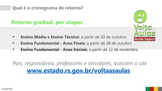Qual é o cronograma de retorno?
Retorno gradual, por etapas
 Ensino Médio e Ensino Técnico: a partir de 20 de outubro
 Ensino Fundamental - Anos Finais: a partir de 28 de outubro
 Ensino Fundamental - Anos Iniciais: a partir de 12 de novembro
www.estado.rs.gov.br/voltaasaulas
Pais, responsáveis, professores e servidores, acessem o site
 