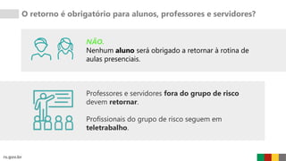 O retorno é obrigatório para alunos, professores e servidores?
NÃO.
Nenhum aluno será obrigado a retornar à rotina de
aulas presenciais.
Professores e servidores fora do grupo de risco
devem retornar.
Profissionais do grupo de risco seguem em
teletrabalho.
 