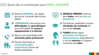 Quais são as orientações para PAIS e ALUNOS?
 Retorno GRADUAL, por etapa
de ensino, iniciando pelo Ensino
Médio
 PRIORIDADE a alunos(as) com
dificuldades de aprendizagem
e/ou dificuldade de acesso a
equipamentos e à internet
 Alunos com prioridade serão
chamados pelos professores
 Alunos retornarão se
autorizados pelos
responsáveis (Termo de
Responsabilidade)
 MODELO HÍBRIDO continua
para todos, com as aulas na
plataforma
 Formaturas, avaliações e outras
atividades de conclusão de
ano serão virtuais
 TODOS devem seguir
protocolos de higiene e
distanciamento, especialmente
o uso da máscara e a higiene
constante das mãos
 