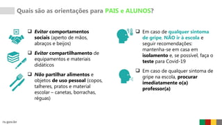 Quais são as orientações para PAIS e ALUNOS?
 Evitar comportamentos
sociais (aperto de mãos,
abraços e beijos)
 Evitar compartilhamento de
equipamentos e materiais
didáticos
 Não partilhar alimentos e
objetos de uso pessoal (copos,
talheres, pratos e material
escolar – canetas, borrachas,
réguas)
 Em caso de qualquer sintoma
de gripe, NÃO ir à escola e
seguir recomendações:
mantenha-se em casa em
isolamento e, se possível, faça o
teste para Covid-19
 Em caso de qualquer sintoma de
gripe na escola, procurar
imediatamente o(a)
professor(a)
 