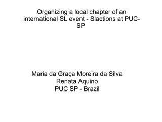Organizing a local chapter of an international SL event - Slactions at PUC-SP  Maria da Graça Moreira da Silva Renata Aquino PUC SP - Brazil 