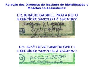 DR. IGNÁCIO GABRIEL PRATA NETO
EXERCÍCIO: 28/03/1971 À 18/01/1972
DR. JOSÉ LÚCIO CAMPOS GENTIL
EXERCÍCIO: 18/01/1972 À 26/04/1973
Relação dos Diretores do Instituto de Identificação e
Modelos de Assinaturas:
 