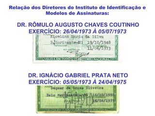 DR. RÔMULO AUGUSTO CHAVES COUTINHO
EXERCÍCIO: 26/04/1973 À 05/07/1973
DR. IGNÁCIO GABRIEL PRATA NETO
EXERCÍCIO: 05/05/1973 À 24/04/1975
Relação dos Diretores do Instituto de Identificação e
Modelos de Assinaturas:
 
