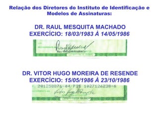 DR. RAUL MESQUITA MACHADO
EXERCÍCIO: 18/03/1983 À 14/05/1986
DR. VITOR HUGO MOREIRA DE RESENDE
EXERCÍCIO: 15/05/1986 À 23/10/1986
Relação dos Diretores do Instituto de Identificação e
Modelos de Assinaturas:
 