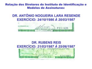 DR. ANTÔNIO NOGUEIRA LARA RESENDE
EXERCÍCIO: 24/10/1986 À 20/03/1987
DR. RUBENS REIS
EXERCÍCIO: 21/03/1987 À 25/06/1987
Relação dos Diretores do Instituto de Identificação e
Modelos de Assinaturas:
 