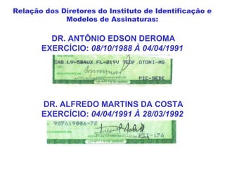 DR. ANTÔNIO EDSON DEROMA
EXERCÍCIO: 08/10/1988 À 04/04/1991
DR. ALFREDO MARTINS DA COSTA
EXERCÍCIO: 04/04/1991 À 28/03/1992
Relação dos Diretores do Instituto de Identificação e
Modelos de Assinaturas:
 