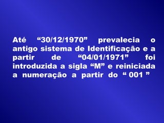 Até “30/12/1970” prevalecia o
antigo sistema de Identificação e a
partir de “04/01/1971” foi
introduzida a sigla “M” e reiniciada
a numeração a partir do “ 001 ”
 