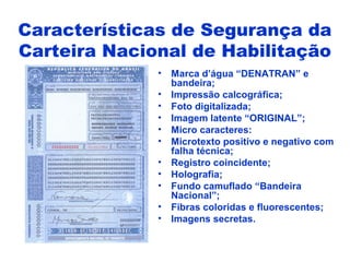 • Marca d’água “DENATRAN” e
bandeira;
• Impressão calcográfica;
• Foto digitalizada;
• Imagem latente “ORIGINAL”;
• Micro caracteres:
• Microtexto positivo e negativo com
falha técnica;
• Registro coincidente;
• Holografia;
• Fundo camuflado “Bandeira
Nacional”;
• Fibras coloridas e fluorescentes;
• Imagens secretas.
Características de Segurança da
Carteira Nacional de Habilitação
 