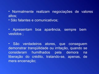 • Normalmente realizam negociações de valores
altos;
• São falantes e comunicativos;
• Apresentam boa aparência, sempre bem
vestidos ;
• São verdadeiros atores, que conseguem
demonstrar tranqüilidade ou irritação, quando se
consideram humilhados pela demora na
liberação do crédito, tratando-se, apenas, de
mera encenação;
 