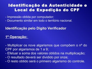 - Impressão obtida por computador;
- Documento similar em todo o território nacional.
Identificação pelo Dígito Verificador
1ª Operação:
- Multiplicar os nove algarismos que compõem o nº do
CPF por algarismos de 1 a 9;
- Efetuar a soma dos valores obtidos na multiplicação;
- O resultado deverá ser dividido por onze;
- O resto obtido será o primeiro algarismo do controle.
 Identificação da Autenticidade e
Local de Expedição do CPF
 