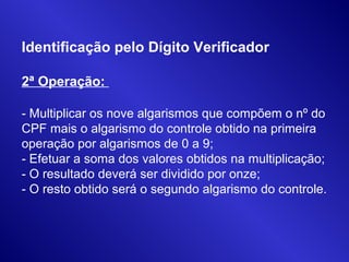 Identificação pelo Dígito Verificador
2ª Operação:
- Multiplicar os nove algarismos que compõem o nº do
CPF mais o algarismo do controle obtido na primeira
operação por algarismos de 0 a 9;
- Efetuar a soma dos valores obtidos na multiplicação;
- O resultado deverá ser dividido por onze;
- O resto obtido será o segundo algarismo do controle.
 