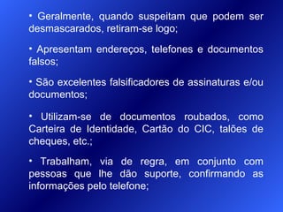 • Apresentam endereços, telefones e documentos
falsos;
• Utilizam-se de documentos roubados, como
Carteira de Identidade, Cartão do CIC, talões de
cheques, etc.;
• São excelentes falsificadores de assinaturas e/ou
documentos;
• Trabalham, via de regra, em conjunto com
pessoas que lhe dão suporte, confirmando as
informações pelo telefone;
• Geralmente, quando suspeitam que podem ser
desmascarados, retiram-se logo;
 