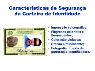 • Impressão calcográfica;
• Filigranas coloridas e
fluorescentes;
• Coloração violácea;
• Brasão luminescente;
• Fotografia provida de
perfuração identificadora.
Características de Segurança
da Carteira de Identidade
 