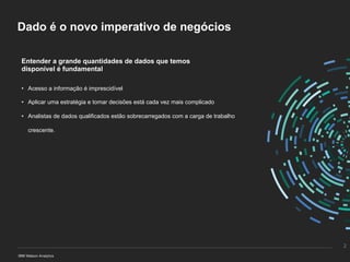 Dado é o novo imperativo de negócios
Entender a grande quantidades de dados que temos
disponível é fundamental
• Acesso a informação é imprescidível
• Aplicar uma estratégia e tomar decisões está cada vez mais complicado
• Analistas de dados qualificados estão sobrecarregados com a carga de trabalho
crescente.
2
 
