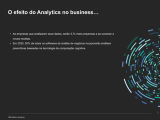 O efeito do Analytics no business…
• As empresas que analisarem seus dados, serão 3,7x mais propensas a se conectar a
novas receitas.
• Em 2020, 50% de todos os softwares de análise de negócios incorporarão análises
prescritivas baseadas na tecnologia de computação cognitiva.
3
 