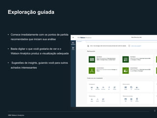 Exploração guiada
• Comece imediatamente com os pontos de partida
recomendados que iniciam sua análise
• Basta digitar o que você gostaria de ver e o
Watson Analytics produz a visualização adequada
• Sugestões de insights, guiando você para outros
achados interessantes
8
 