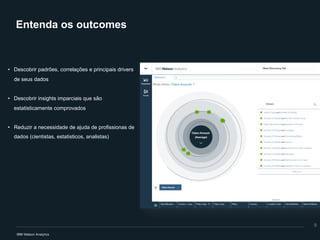 Entenda os outcomes
• Descobrir padrões, correlações e principais drivers
de seus dados
• Descobrir insights imparciais que são
estatisticamente comprovados
• Reduzir a necessidade de ajuda de profissionas de
dados (cientistas, estatisticos, analistas)
9
 