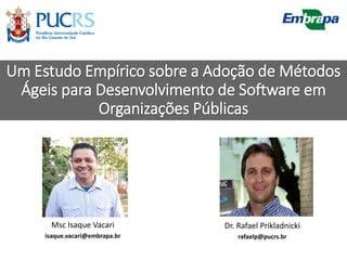 Um Estudo Empírico sobre a Adoção de Métodos
Ágeis para Desenvolvimento de Software em
Organizações Públicas
Msc Isaque Vacari
isaque.vacari@embrapa.br
Dr. Rafael Prikladnicki
rafaelp@pucrs.br
 
