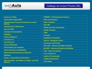 Catálogo de Cursos Prontos (80) Acesso ao Crédito Active Server Pages (ASP) Administração Finanças Familiares (com José A. Bonilla) Atendimento em Restaurante Auto Cad 2000 Avaliação de desempenho Cidadania Contra Inteligência Corel Draw 10 Corel Draw 9.0 Curso de Mandarim Demonstrativo de resultados Desenvolvimento de Habilidades Desenvolvimento pessoal e profissional Digitação Equipe – Compartilhando Resultados Fale em Público - Sem Medo ou inibição  (com Olto Mariano) FAMAER - Familiarização Aeronáutica Flash 4.0 Avançado I Flash 4.0 Básico Flash MX Gestão de custos de despesas Gestão Tributária HTML Inovação Inteligência Competitiva Internet - Navegação e Email Introdução a Informática ISO 14001 – Sistema de Gestão Ambiental ISO 9001 – Sistema de Gestão da Qualidade Líder - Gestor de pessoas Linux Conectiva 9 Lógica de Programação Logística Empresarial  Lotus Notes 