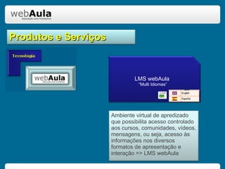 Produtos e Serviços LMS webAula  “Multi Idiomas” Ambiente virtual de apredizado que possibilita acesso controlado aos cursos, comunidades, vídeos, mensagens, ou seja, acesso às informações nos diversos formatos de apresentação e interação => LMS webAula 