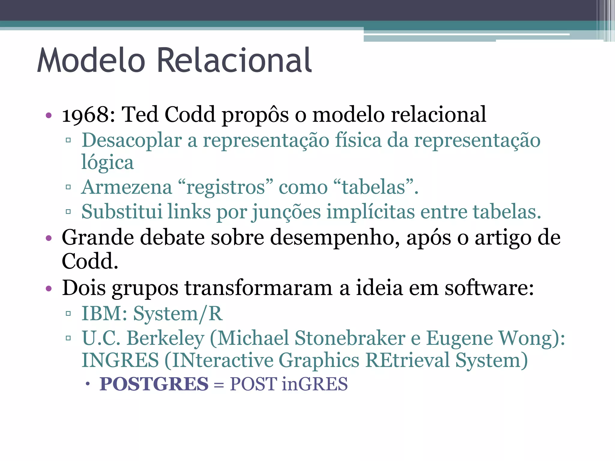 Modelo Relacional • 1968: Ted Codd propôs o modelo relacional ▫ Desacoplar a representação física da representação lógica ▫ Armezena “registros” como “tabelas”. ▫ Substitui links por junções implícitas entre tabelas. • Grande debate sobre desempenho, após o artigo de Codd. • Dois grupos transformaram a ideia em software: ▫ IBM: System/R ▫ U.C. Berkeley (Michael Stonebraker e Eugene Wong): INGRES (INteractive Graphics REtrieval System)  POSTGRES = POST inGRES 