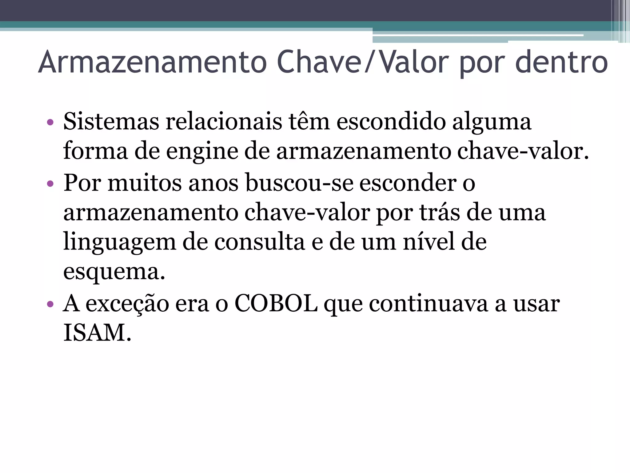 Armazenamento Chave/Valor por dentro • Sistemas relacionais têm escondido alguma forma de engine de armazenamento chave-valor. • Por muitos anos buscou-se esconder o armazenamento chave-valor por trás de uma linguagem de consulta e de um nível de esquema. • A exceção era o COBOL que continuava a usar ISAM. 