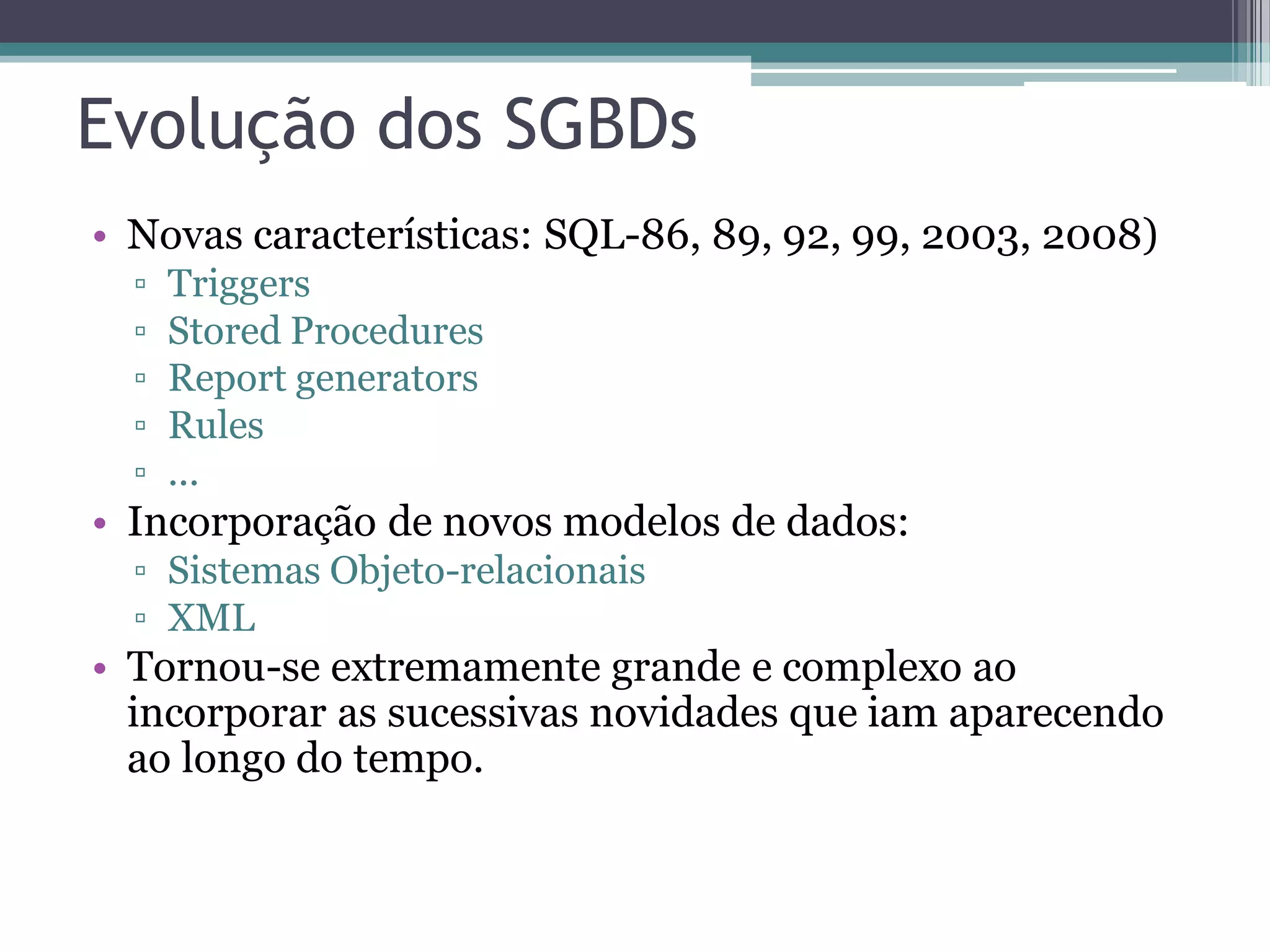 Evolução dos SGBDs • Novas características: SQL-86, 89, 92, 99, 2003, 2008) ▫ Triggers ▫ Stored Procedures ▫ Report generators ▫ Rules ▫ ... • Incorporação de novos modelos de dados: ▫ Sistemas Objeto-relacionais ▫ XML • Tornou-se extremamente grande e complexo ao incorporar as sucessivas novidades que iam aparecendo ao longo do tempo. 