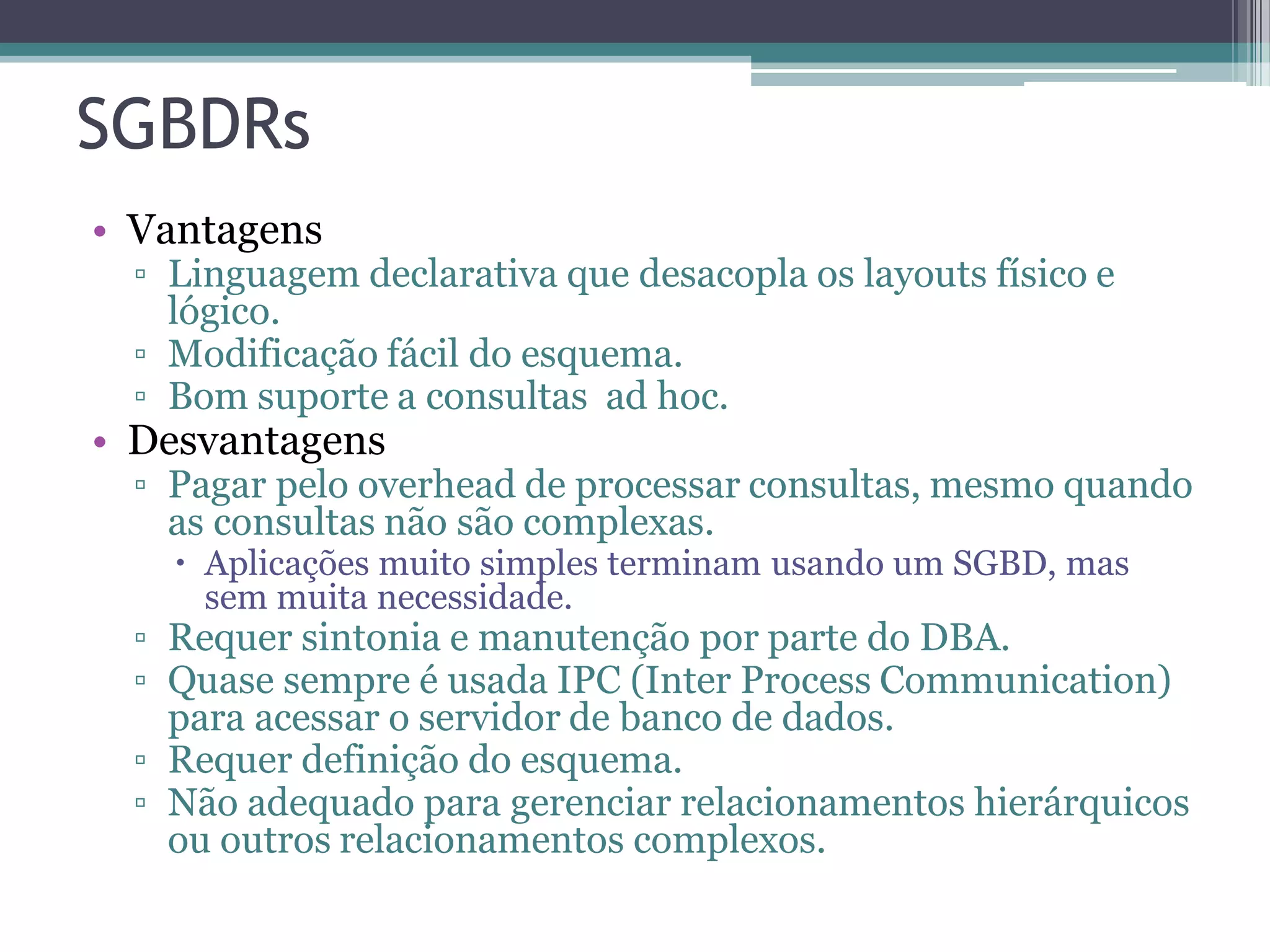 SGBDRs • Vantagens ▫ Linguagem declarativa que desacopla os layouts físico e lógico. ▫ Modificação fácil do esquema. ▫ Bom suporte a consultas ad hoc. • Desvantagens ▫ Pagar pelo overhead de processar consultas, mesmo quando as consultas não são complexas.  Aplicações muito simples terminam usando um SGBD, mas sem muita necessidade. ▫ Requer sintonia e manutenção por parte do DBA. ▫ Quase sempre é usada IPC (Inter Process Communication) para acessar o servidor de banco de dados. ▫ Requer definição do esquema. ▫ Não adequado para gerenciar relacionamentos hierárquicos ou outros relacionamentos complexos. 
