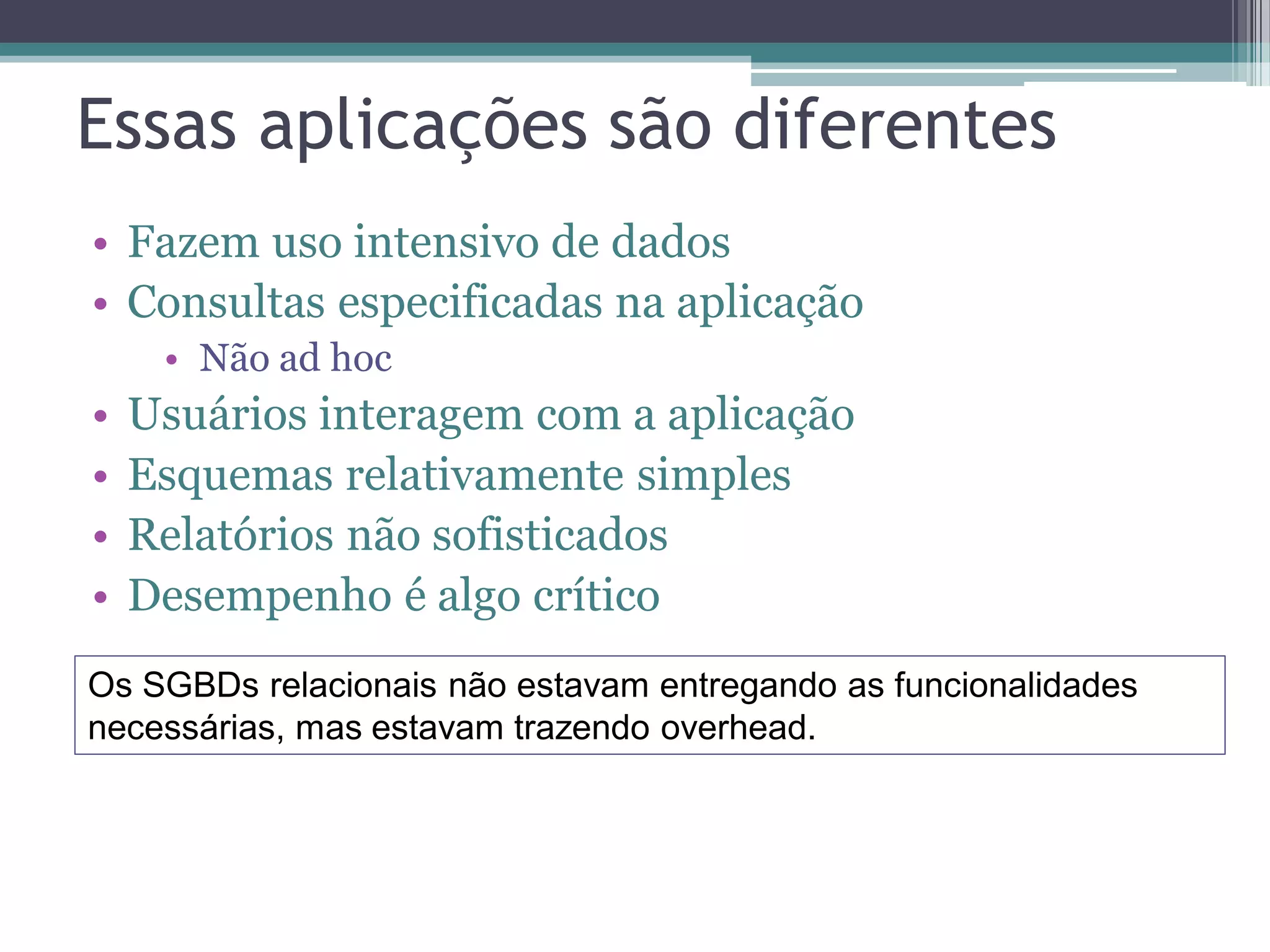 Essas aplicações são diferentes • Fazem uso intensivo de dados • Consultas especificadas na aplicação • Não ad hoc • Usuários interagem com a aplicação • Esquemas relativamente simples • Relatórios não sofisticados • Desempenho é algo crítico Os SGBDs relacionais não estavam entregando as funcionalidades necessárias, mas estavam trazendo overhead. 