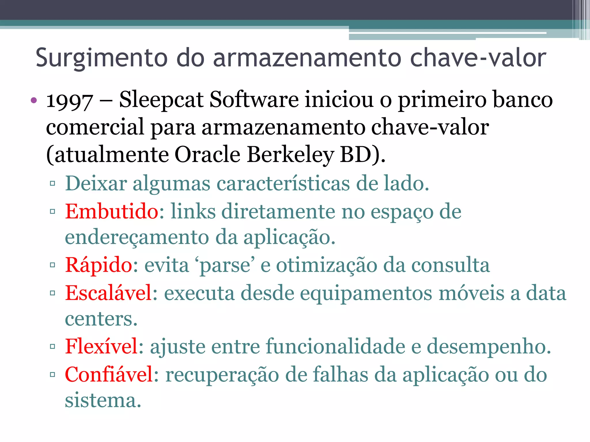 Surgimento do armazenamento chave-valor • 1997 – Sleepcat Software iniciou o primeiro banco comercial para armazenamento chave-valor (atualmente Oracle Berkeley BD). ▫ Deixar algumas características de lado. ▫ Embutido: links diretamente no espaço de endereçamento da aplicação. ▫ Rápido: evita ‘parse’ e otimização da consulta ▫ Escalável: executa desde equipamentos móveis a data centers. ▫ Flexível: ajuste entre funcionalidade e desempenho. ▫ Confiável: recuperação de falhas da aplicação ou do sistema. 