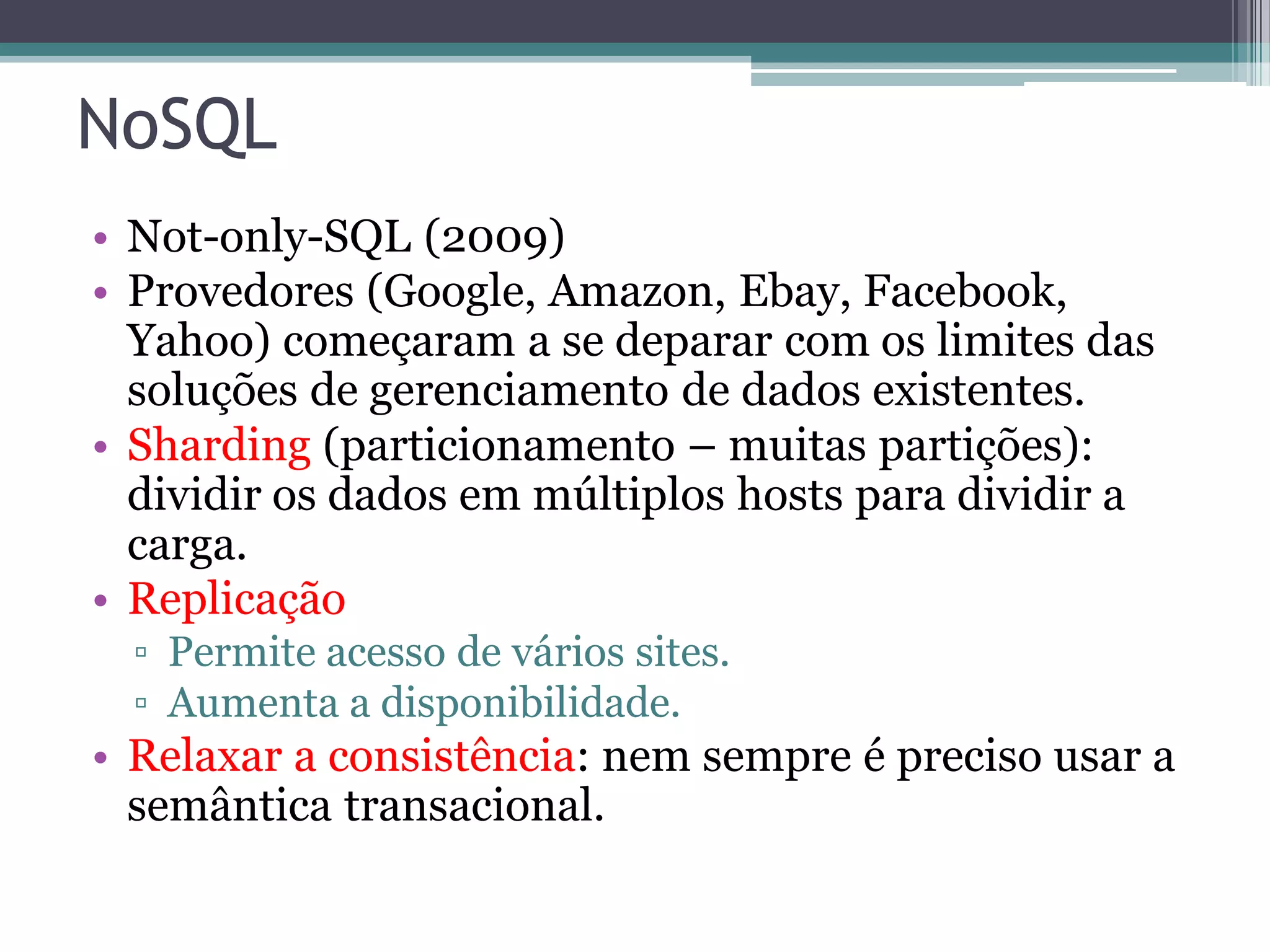 NoSQL • Not-only-SQL (2009) • Provedores (Google, Amazon, Ebay, Facebook, Yahoo) começaram a se deparar com os limites das soluções de gerenciamento de dados existentes. • Sharding (particionamento – muitas partições): dividir os dados em múltiplos hosts para dividir a carga. • Replicação ▫ Permite acesso de vários sites. ▫ Aumenta a disponibilidade. • Relaxar a consistência: nem sempre é preciso usar a semântica transacional. 