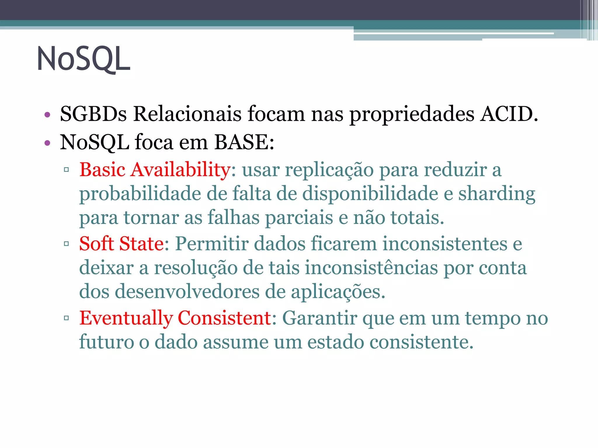 NoSQL • SGBDs Relacionais focam nas propriedades ACID. • NoSQL foca em BASE: ▫ Basic Availability: usar replicação para reduzir a probabilidade de falta de disponibilidade e sharding para tornar as falhas parciais e não totais. ▫ Soft State: Permitir dados ficarem inconsistentes e deixar a resolução de tais inconsistências por conta dos desenvolvedores de aplicações. ▫ Eventually Consistent: Garantir que em um tempo no futuro o dado assume um estado consistente. 