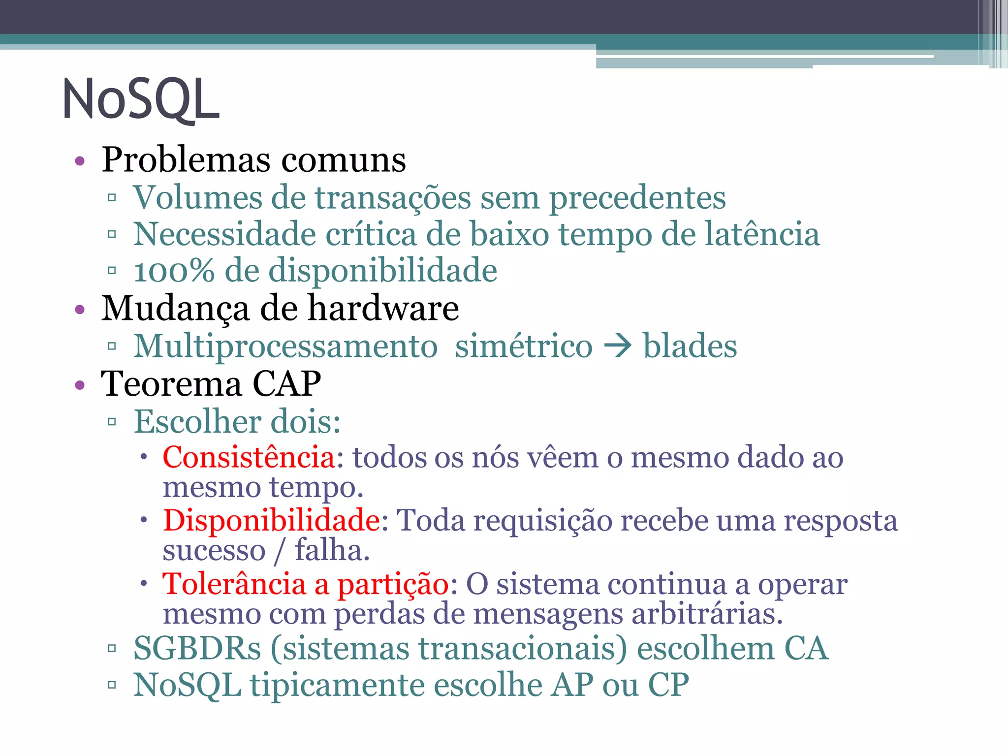 NoSQL • Problemas comuns ▫ Volumes de transações sem precedentes ▫ Necessidade crítica de baixo tempo de latência ▫ 100% de disponibilidade • Mudança de hardware ▫ Multiprocessamento simétrico  blades • Teorema CAP ▫ Escolher dois:  Consistência: todos os nós vêem o mesmo dado ao mesmo tempo.  Disponibilidade: Toda requisição recebe uma resposta sucesso / falha.  Tolerância a partição: O sistema continua a operar mesmo com perdas de mensagens arbitrárias. ▫ SGBDRs (sistemas transacionais) escolhem CA ▫ NoSQL tipicamente escolhe AP ou CP 