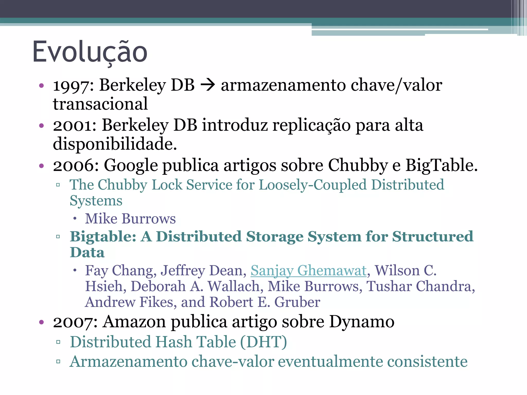 Evolução • 1997: Berkeley DB  armazenamento chave/valor transacional • 2001: Berkeley DB introduz replicação para alta disponibilidade. • 2006: Google publica artigos sobre Chubby e BigTable. ▫ The Chubby Lock Service for Loosely-Coupled Distributed Systems  Mike Burrows ▫ Bigtable: A Distributed Storage System for Structured Data  Fay Chang, Jeffrey Dean, Sanjay Ghemawat, Wilson C. Hsieh, Deborah A. Wallach, Mike Burrows, Tushar Chandra, Andrew Fikes, and Robert E. Gruber • 2007: Amazon publica artigo sobre Dynamo ▫ Distributed Hash Table (DHT) ▫ Armazenamento chave-valor eventualmente consistente 