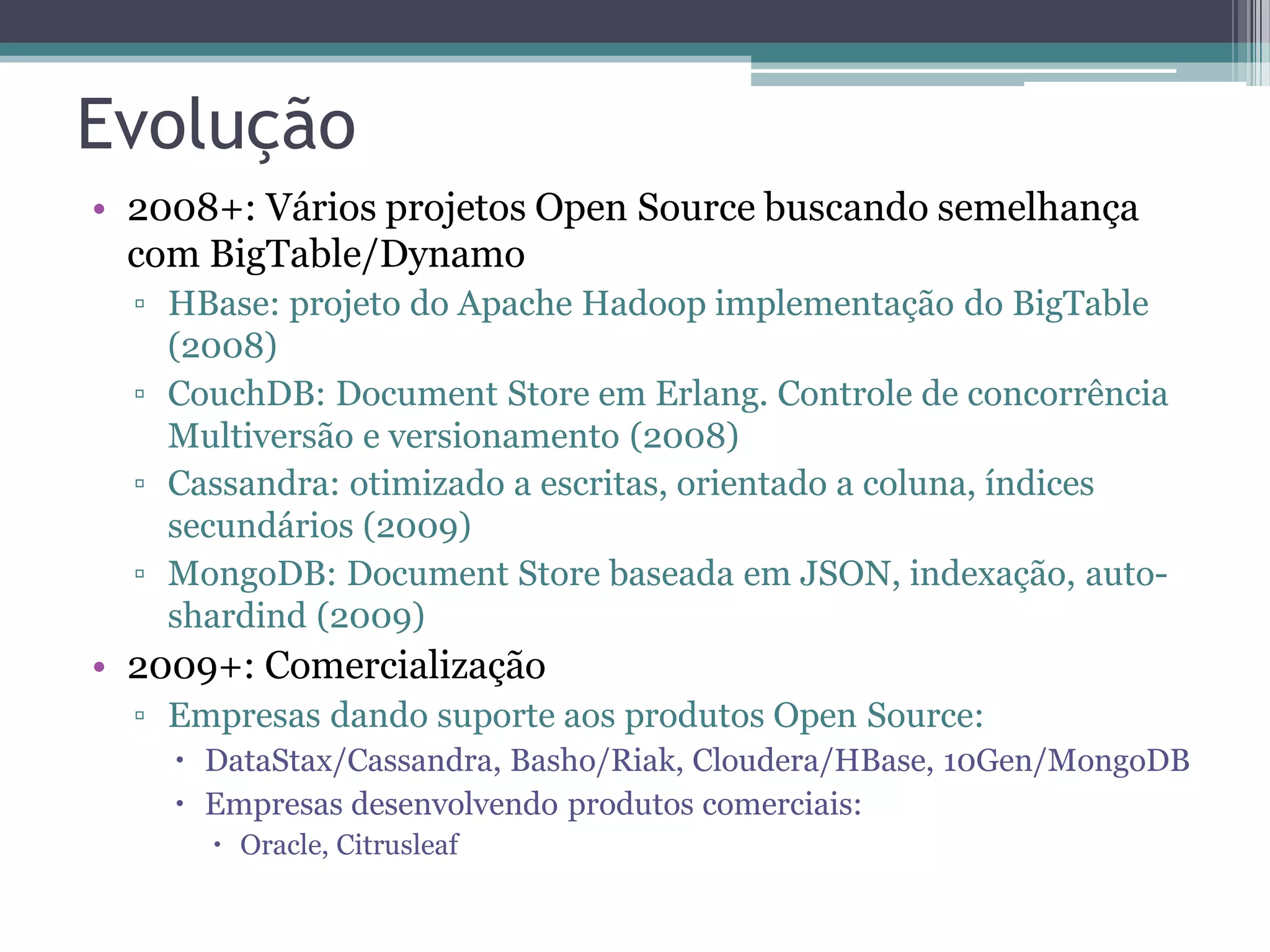 Evolução • 2008+: Vários projetos Open Source buscando semelhança com BigTable/Dynamo ▫ HBase: projeto do Apache Hadoop implementação do BigTable (2008) ▫ CouchDB: Document Store em Erlang. Controle de concorrência Multiversão e versionamento (2008) ▫ Cassandra: otimizado a escritas, orientado a coluna, índices secundários (2009) ▫ MongoDB: Document Store baseada em JSON, indexação, auto- shardind (2009) • 2009+: Comercialização ▫ Empresas dando suporte aos produtos Open Source:  DataStax/Cassandra, Basho/Riak, Cloudera/HBase, 10Gen/MongoDB  Empresas desenvolvendo produtos comerciais:  Oracle, Citrusleaf 