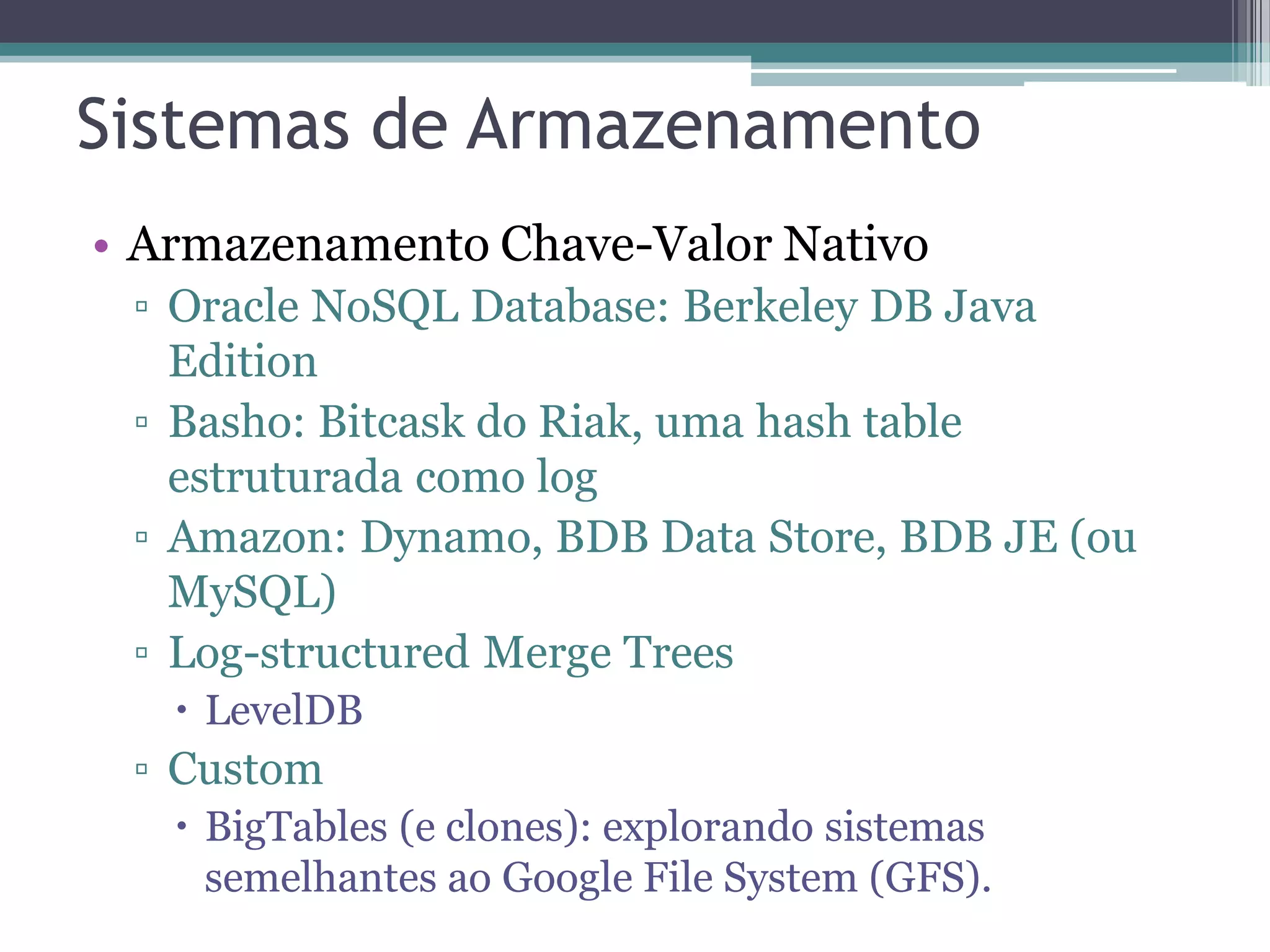 Sistemas de Armazenamento • Armazenamento Chave-Valor Nativo ▫ Oracle NoSQL Database: Berkeley DB Java Edition ▫ Basho: Bitcask do Riak, uma hash table estruturada como log ▫ Amazon: Dynamo, BDB Data Store, BDB JE (ou MySQL) ▫ Log-structured Merge Trees  LevelDB ▫ Custom  BigTables (e clones): explorando sistemas semelhantes ao Google File System (GFS). 