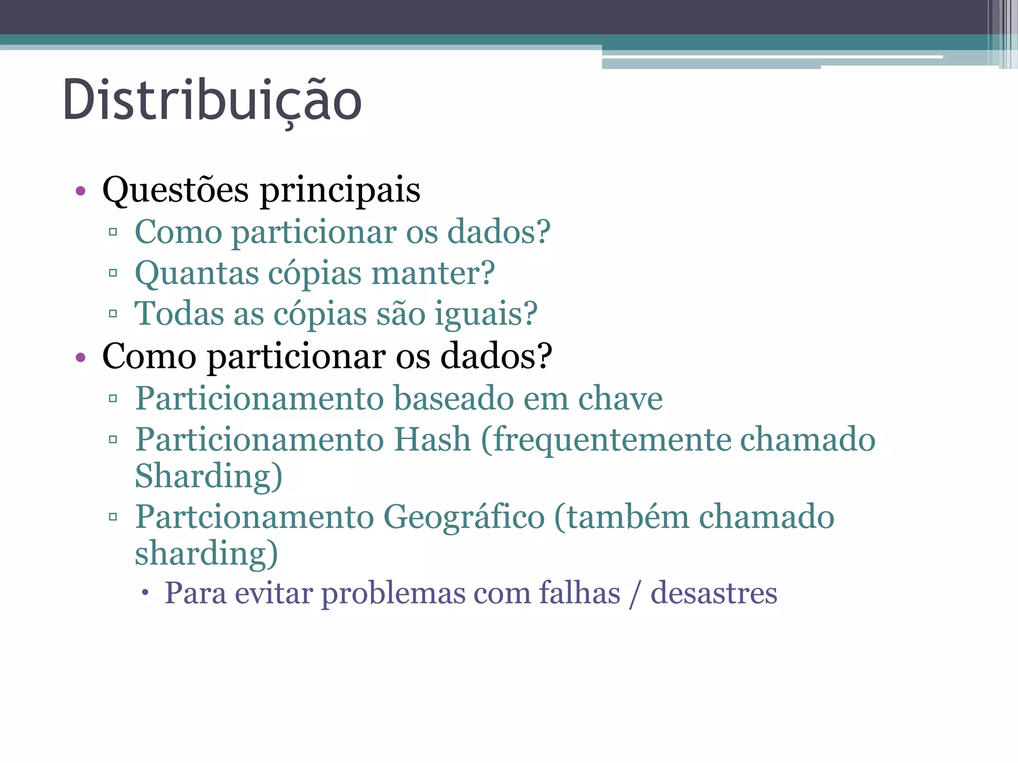 Distribuição • Questões principais ▫ Como particionar os dados? ▫ Quantas cópias manter? ▫ Todas as cópias são iguais? • Como particionar os dados? ▫ Particionamento baseado em chave ▫ Particionamento Hash (frequentemente chamado Sharding) ▫ Partcionamento Geográfico (também chamado sharding)  Para evitar problemas com falhas / desastres 