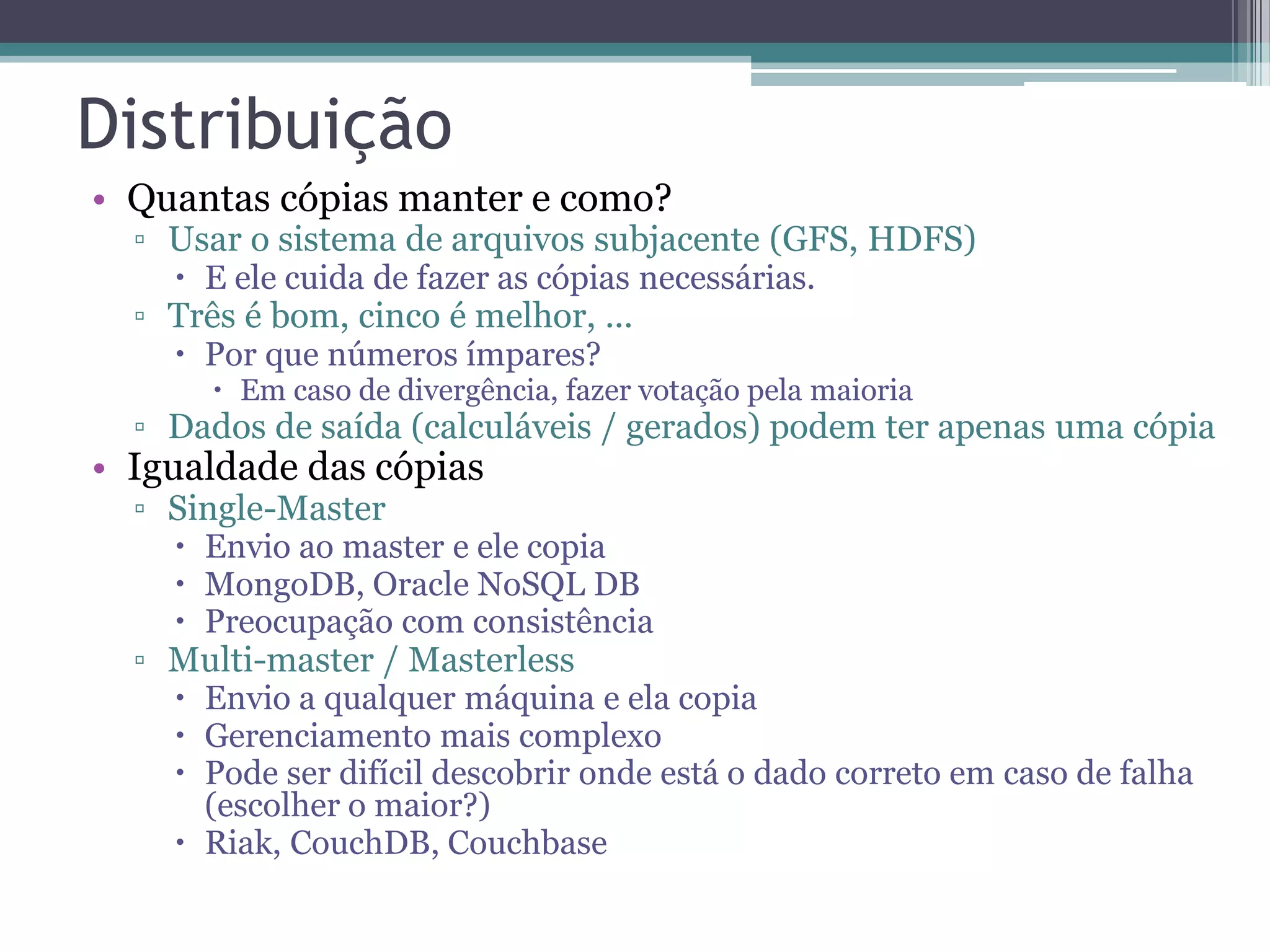 Distribuição • Quantas cópias manter e como? ▫ Usar o sistema de arquivos subjacente (GFS, HDFS)  E ele cuida de fazer as cópias necessárias. ▫ Três é bom, cinco é melhor, ...  Por que números ímpares?  Em caso de divergência, fazer votação pela maioria ▫ Dados de saída (calculáveis / gerados) podem ter apenas uma cópia • Igualdade das cópias ▫ Single-Master  Envio ao master e ele copia  MongoDB, Oracle NoSQL DB  Preocupação com consistência ▫ Multi-master / Masterless  Envio a qualquer máquina e ela copia  Gerenciamento mais complexo  Pode ser difícil descobrir onde está o dado correto em caso de falha (escolher o maior?)  Riak, CouchDB, Couchbase 