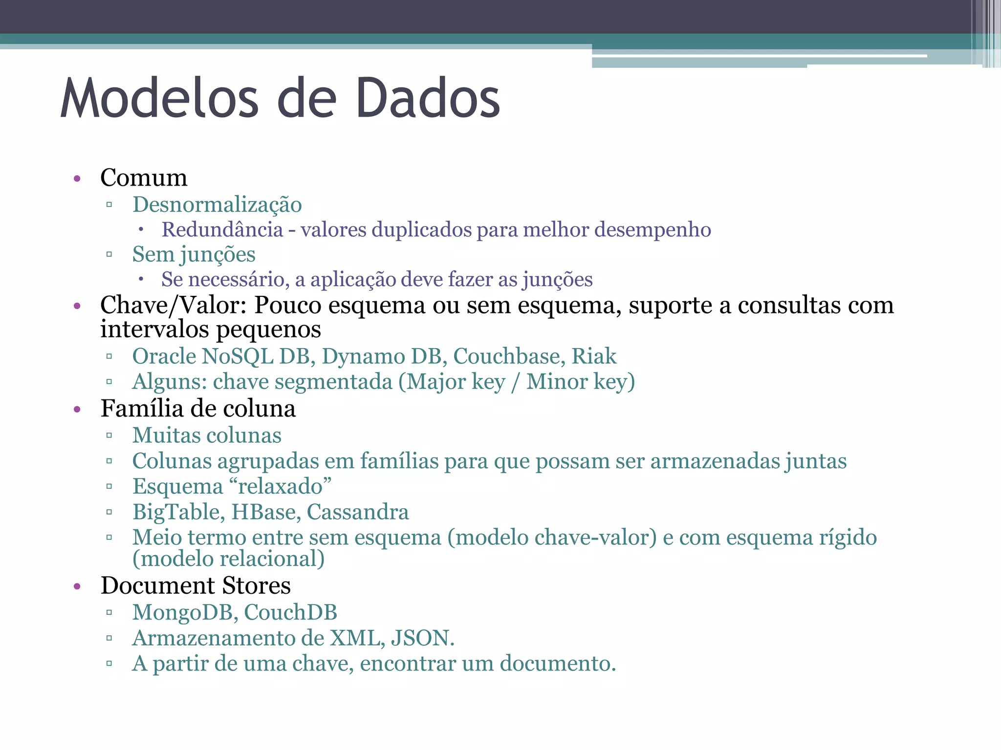 Modelos de Dados • Comum ▫ Desnormalização  Redundância - valores duplicados para melhor desempenho ▫ Sem junções  Se necessário, a aplicação deve fazer as junções • Chave/Valor: Pouco esquema ou sem esquema, suporte a consultas com intervalos pequenos ▫ Oracle NoSQL DB, Dynamo DB, Couchbase, Riak ▫ Alguns: chave segmentada (Major key / Minor key) • Família de coluna ▫ Muitas colunas ▫ Colunas agrupadas em famílias para que possam ser armazenadas juntas ▫ Esquema “relaxado” ▫ BigTable, HBase, Cassandra ▫ Meio termo entre sem esquema (modelo chave-valor) e com esquema rígido (modelo relacional) • Document Stores ▫ MongoDB, CouchDB ▫ Armazenamento de XML, JSON. ▫ A partir de uma chave, encontrar um documento. 