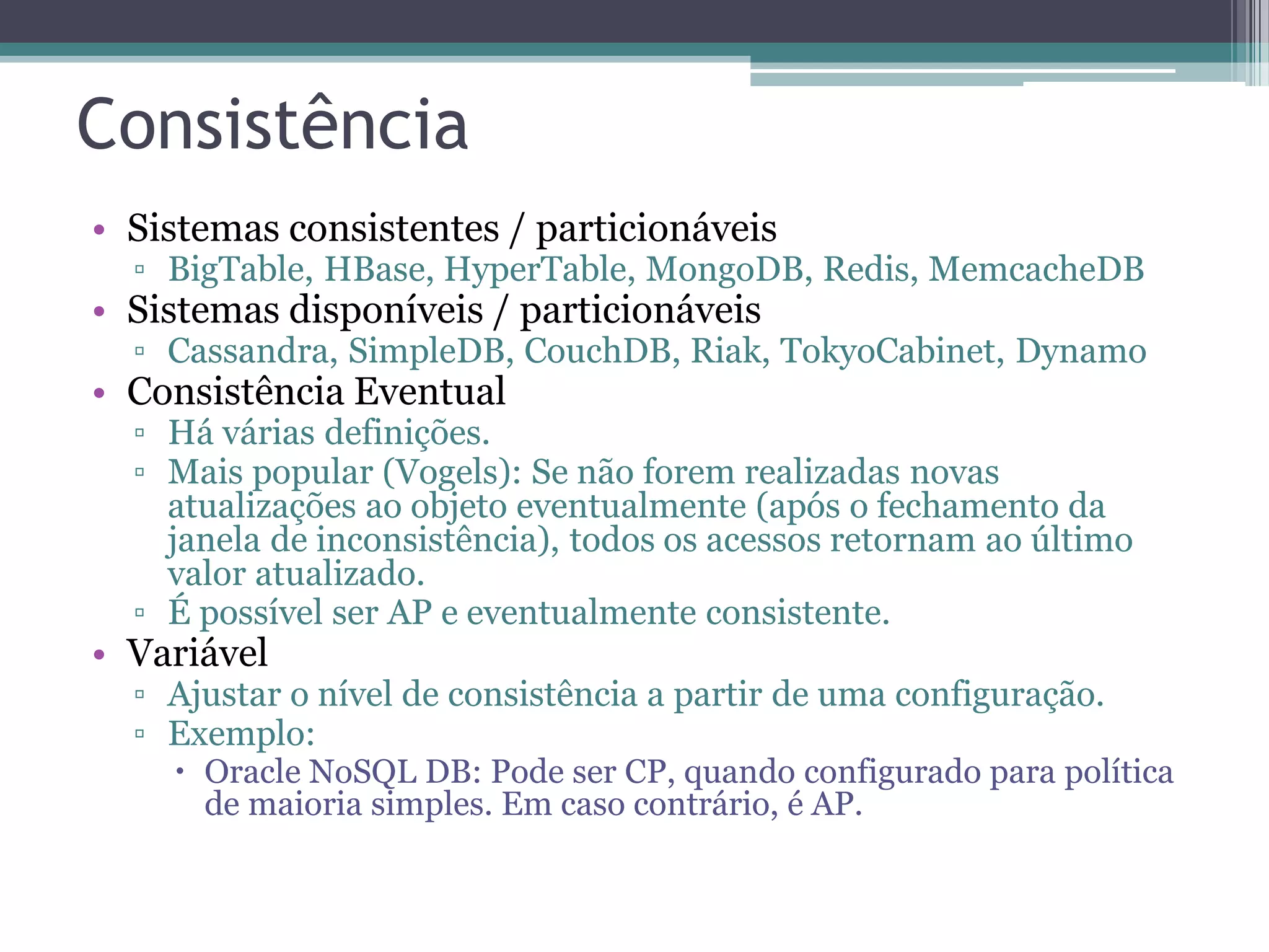Consistência • Sistemas consistentes / particionáveis ▫ BigTable, HBase, HyperTable, MongoDB, Redis, MemcacheDB • Sistemas disponíveis / particionáveis ▫ Cassandra, SimpleDB, CouchDB, Riak, TokyoCabinet, Dynamo • Consistência Eventual ▫ Há várias definições. ▫ Mais popular (Vogels): Se não forem realizadas novas atualizações ao objeto eventualmente (após o fechamento da janela de inconsistência), todos os acessos retornam ao último valor atualizado. ▫ É possível ser AP e eventualmente consistente. • Variável ▫ Ajustar o nível de consistência a partir de uma configuração. ▫ Exemplo:  Oracle NoSQL DB: Pode ser CP, quando configurado para política de maioria simples. Em caso contrário, é AP. 