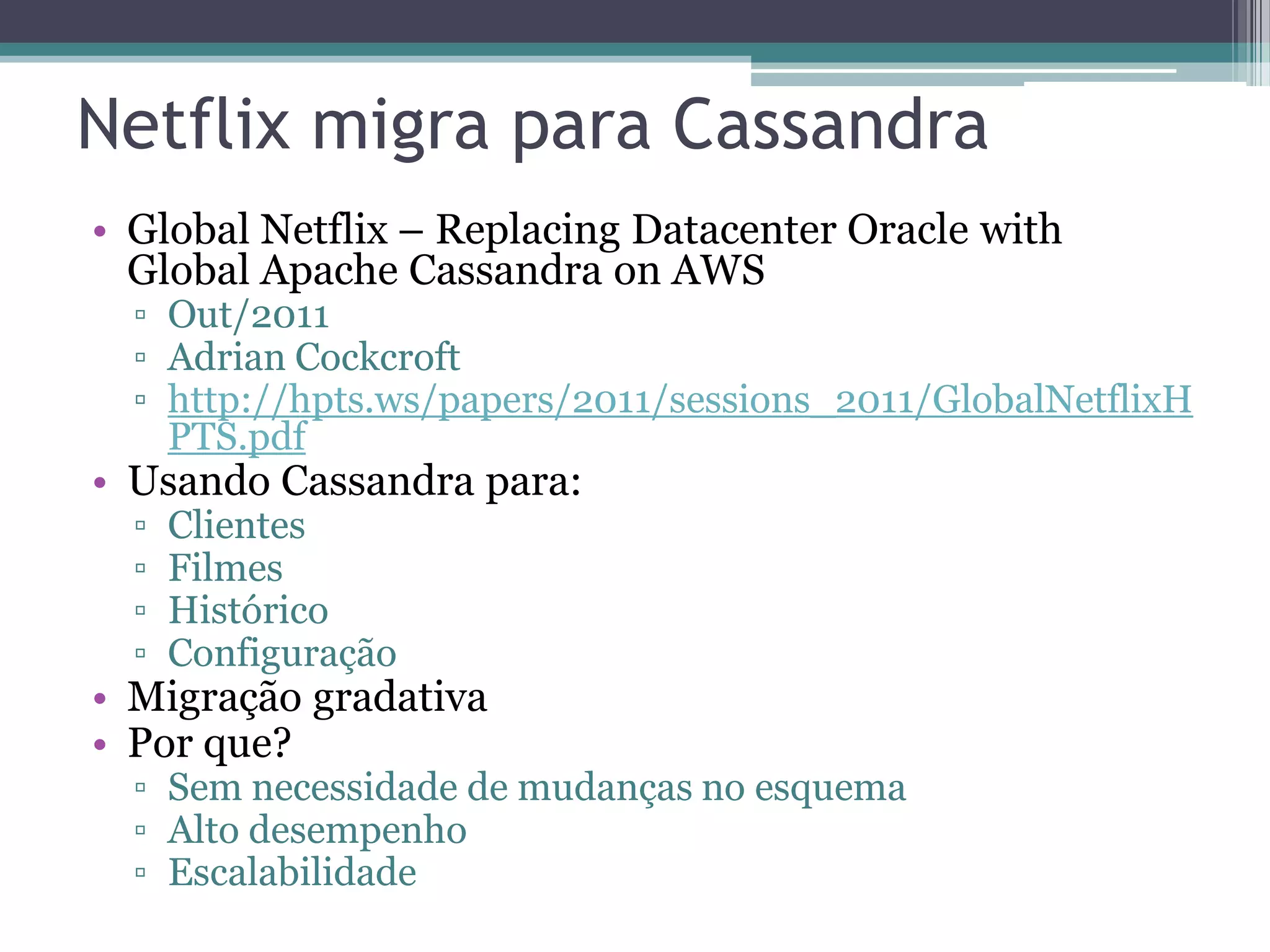Netflix migra para Cassandra • Global Netflix – Replacing Datacenter Oracle with Global Apache Cassandra on AWS ▫ Out/2011 ▫ Adrian Cockcroft ▫ http://hpts.ws/papers/2011/sessions_2011/GlobalNetflixH PTS.pdf • Usando Cassandra para: ▫ Clientes ▫ Filmes ▫ Histórico ▫ Configuração • Migração gradativa • Por que? ▫ Sem necessidade de mudanças no esquema ▫ Alto desempenho ▫ Escalabilidade 