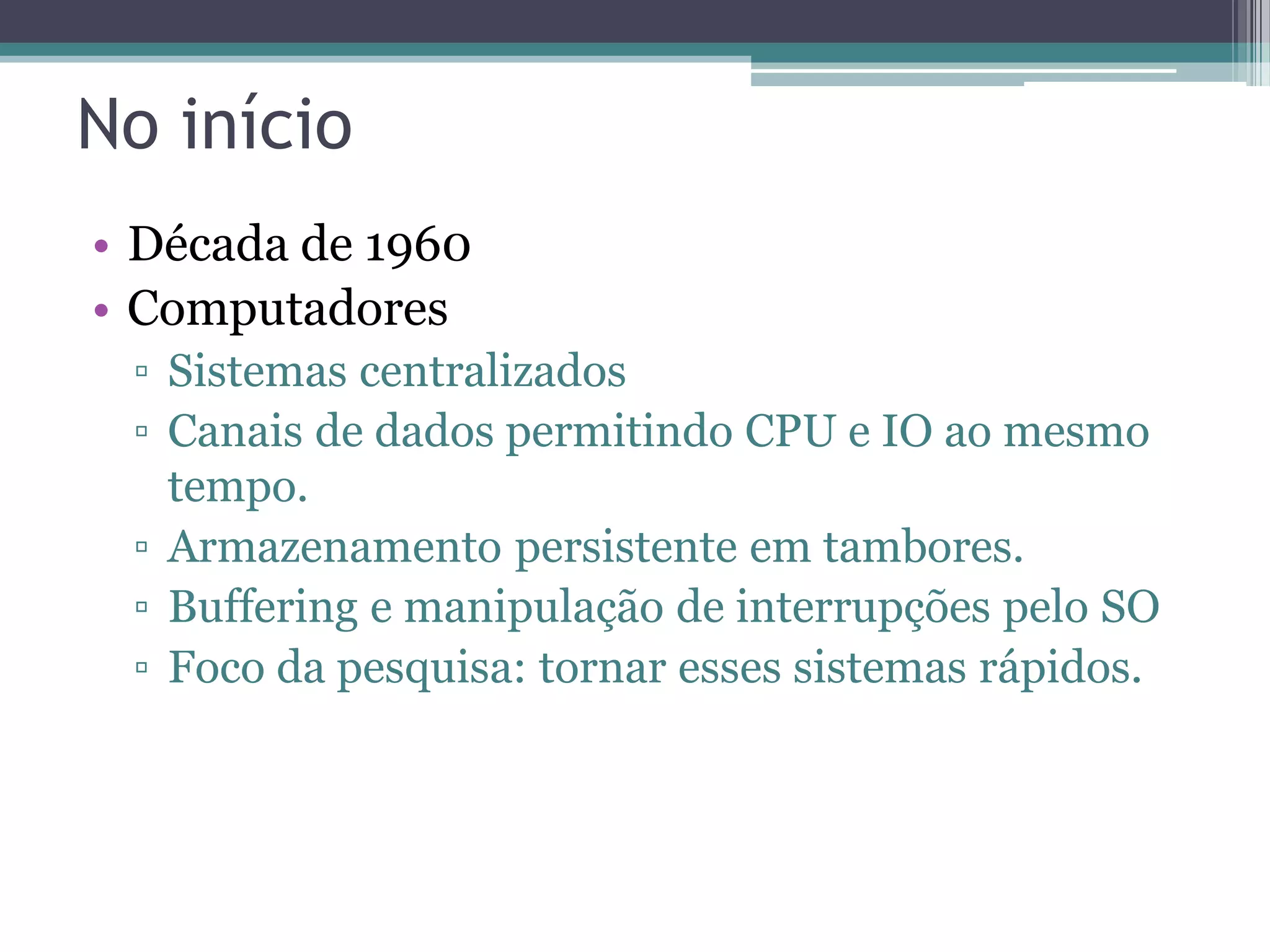 No início • Década de 1960 • Computadores ▫ Sistemas centralizados ▫ Canais de dados permitindo CPU e IO ao mesmo tempo. ▫ Armazenamento persistente em tambores. ▫ Buffering e manipulação de interrupções pelo SO ▫ Foco da pesquisa: tornar esses sistemas rápidos. 