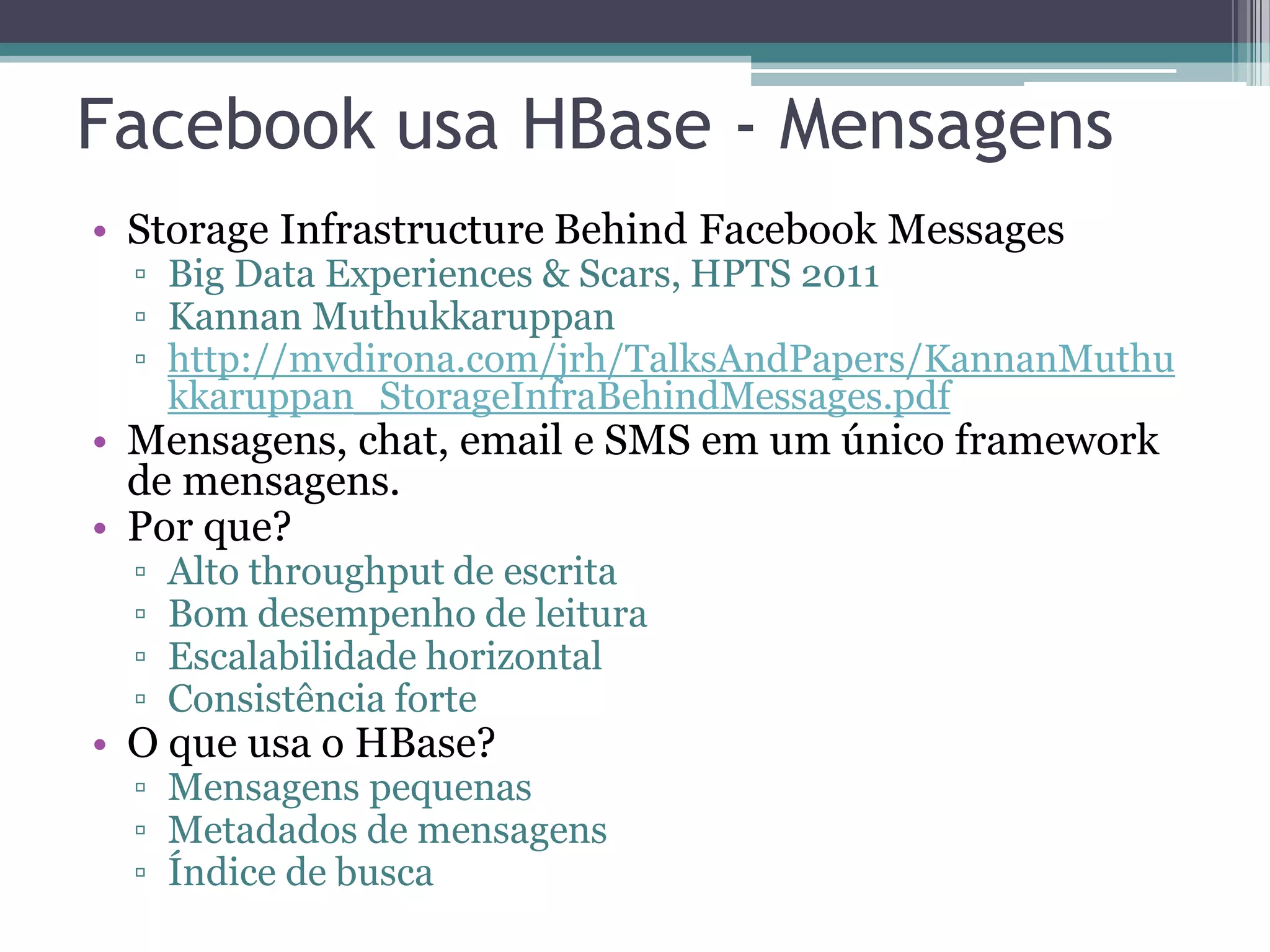 Facebook usa HBase - Mensagens • Storage Infrastructure Behind Facebook Messages ▫ Big Data Experiences & Scars, HPTS 2011 ▫ Kannan Muthukkaruppan ▫ http://mvdirona.com/jrh/TalksAndPapers/KannanMuthu kkaruppan_StorageInfraBehindMessages.pdf • Mensagens, chat, email e SMS em um único framework de mensagens. • Por que? ▫ Alto throughput de escrita ▫ Bom desempenho de leitura ▫ Escalabilidade horizontal ▫ Consistência forte • O que usa o HBase? ▫ Mensagens pequenas ▫ Metadados de mensagens ▫ Índice de busca 